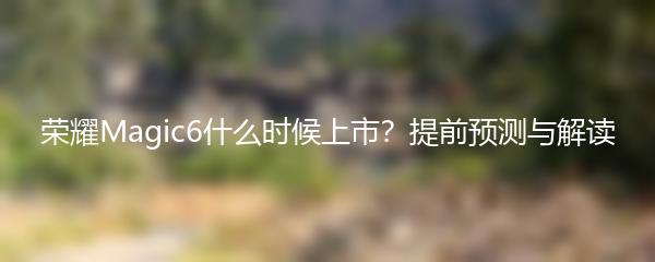 荣耀Magic6什么时候上市？提前预测与解读