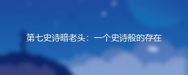 第七史诗暗老头：一个史诗般的存在