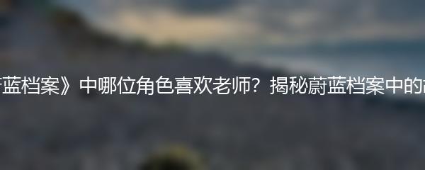 《蔚蓝档案》中哪位角色喜欢老师？揭秘蔚蓝档案中的故事