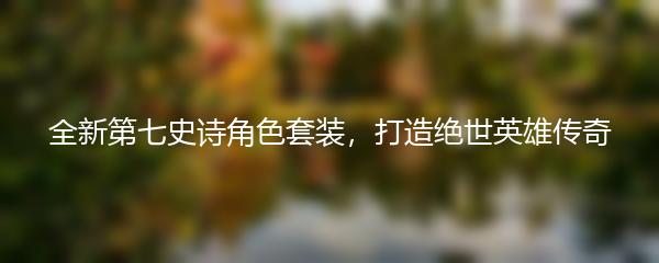 全新第七史诗角色套装，打造绝世英雄传奇