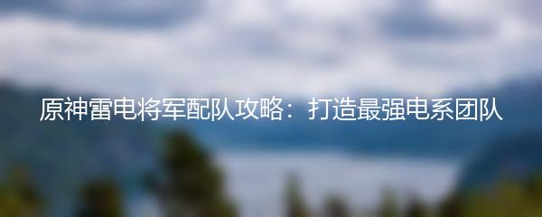 原神雷电将军配队攻略：打造最强电系团队