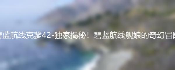 碧蓝航线克爹42-独家揭秘！碧蓝航线舰娘的奇幻冒险