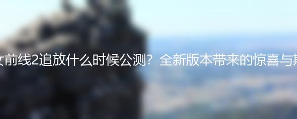 少女前线2追放什么时候公测？全新版本带来的惊喜与期待