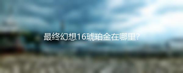 最终幻想16琥珀金在哪里？