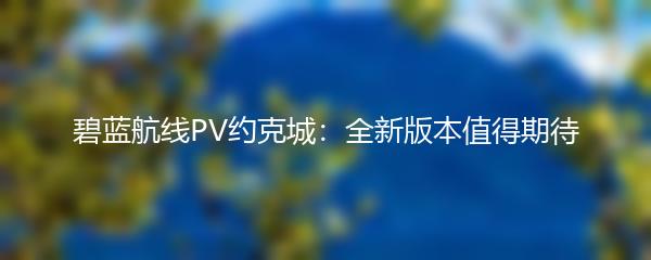 碧蓝航线PV约克城：全新版本值得期待