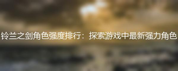 铃兰之剑角色强度排行：探索游戏中最新强力角色