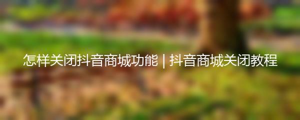 怎样关闭抖音商城功能 | 抖音商城关闭教程