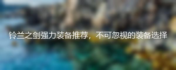 铃兰之剑强力装备推荐，不可忽视的装备选择