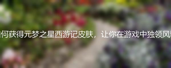 如何获得元梦之星西游记皮肤，让你在游戏中独领风骚