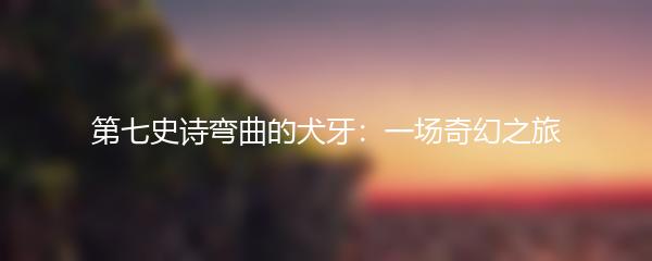 第七史诗弯曲的犬牙：一场奇幻之旅