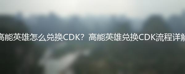 高能英雄怎么兑换CDK？高能英雄兑换CDK流程详解