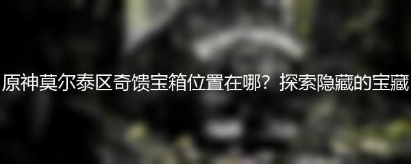 原神莫尔泰区奇馈宝箱位置在哪？探索隐藏的宝藏