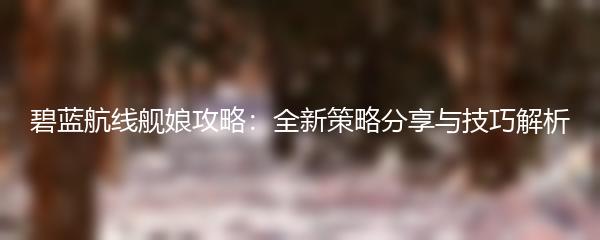 碧蓝航线舰娘攻略：全新策略分享与技巧解析