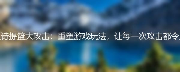 第七史诗提篮大攻击：重塑游戏玩法，让每一次攻击都令人惊叹