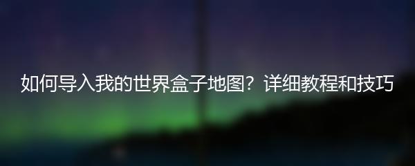 如何导入我的世界盒子地图？详细教程和技巧