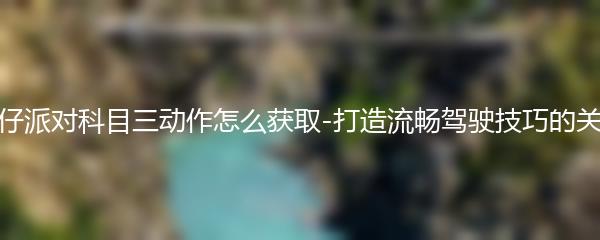 蛋仔派对科目三动作怎么获取-打造流畅驾驶技巧的关键