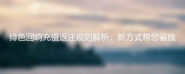 绯色回响充值返还规则解析：新方式帮您省钱