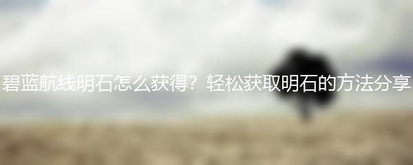 碧蓝航线明石怎么获得？轻松获取明石的方法分享