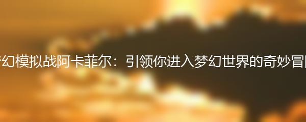 梦幻模拟战阿卡菲尔：引领你进入梦幻世界的奇妙冒险