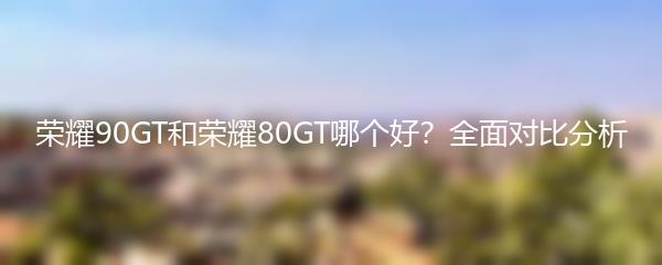 荣耀90GT和荣耀80GT哪个好？全面对比分析