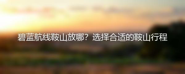 碧蓝航线鞍山放哪？选择合适的鞍山行程