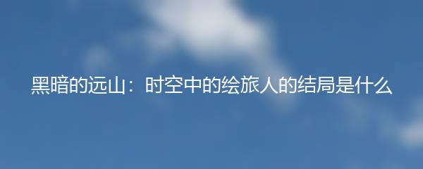 黑暗的远山：时空中的绘旅人的结局是什么