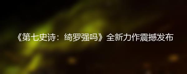 《第七史诗：绮罗强吗》全新力作震撼发布