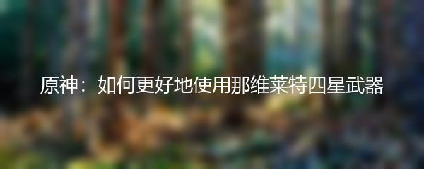 原神：如何更好地使用那维莱特四星武器