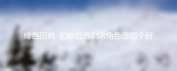 绯色回响-初始自选SSR角色选哪个好