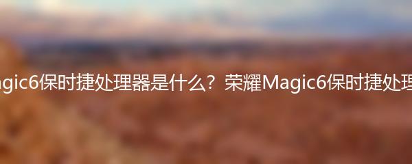 荣耀Magic6保时捷处理器是什么？荣耀Magic6保时捷处理器解析