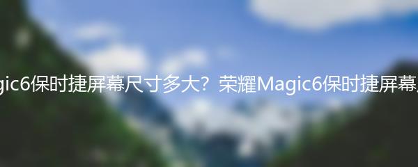 荣耀Magic6保时捷屏幕尺寸多大？荣耀Magic6保时捷屏幕尺寸揭秘