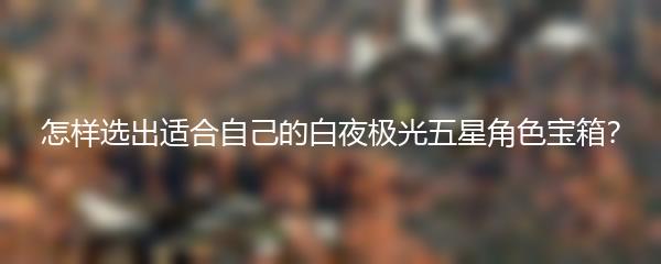 怎样选出适合自己的白夜极光五星角色宝箱？