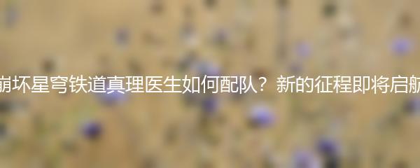 崩坏星穹铁道真理医生如何配队？新的征程即将启航