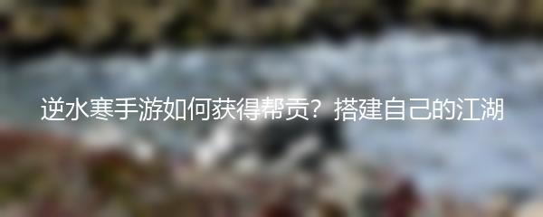 逆水寒手游如何获得帮贡？搭建自己的江湖