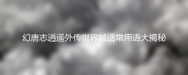 幻唐志逍遥外传世界喊话常用语大揭秘