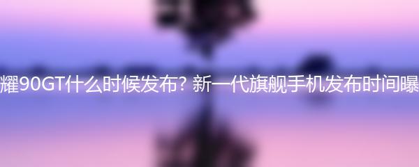 荣耀90GT什么时候发布? 新一代旗舰手机发布时间曝光