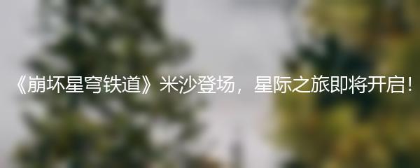 《崩坏星穹铁道》米沙登场，星际之旅即将开启！