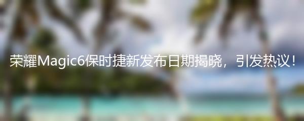 荣耀Magic6保时捷新发布日期揭晓，引发热议！