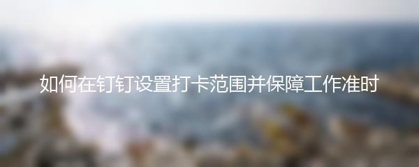 如何在钉钉设置打卡范围并保障工作准时