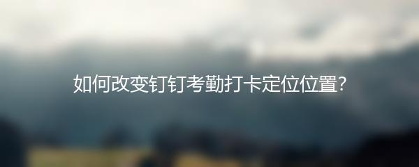 如何改变钉钉考勤打卡定位位置？