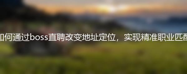 如何通过boss直聘改变地址定位，实现精准职业匹配