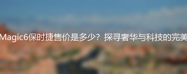 荣耀Magic6保时捷售价是多少？探寻奢华与科技的完美结合