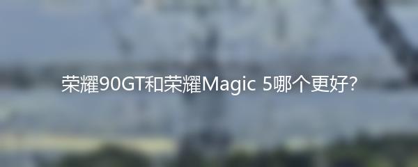 荣耀90GT和荣耀Magic 5哪个更好？