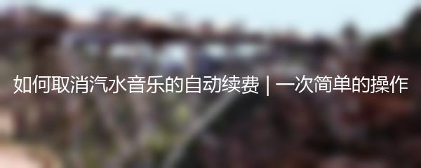 如何取消汽水音乐的自动续费 | 一次简单的操作