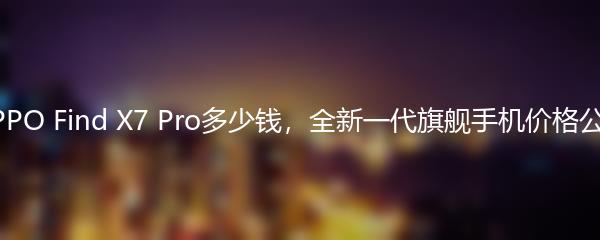 OPPO Find X7 Pro多少钱，全新一代旗舰手机价格公布