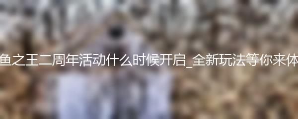 咸鱼之王二周年活动什么时候开启_全新玩法等你来体验
