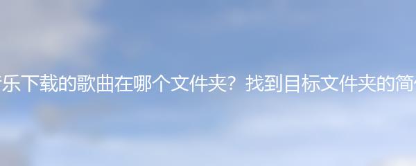 汽水音乐下载的歌曲在哪个文件夹？找到目标文件夹的简便方法