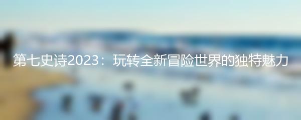 第七史诗2023：玩转全新冒险世界的独特魅力