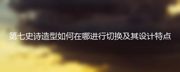 第七史诗造型如何在哪进行切换及其设计特点