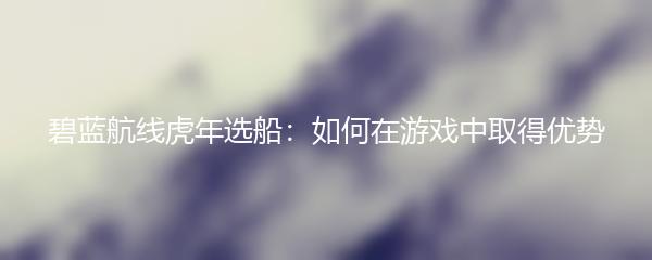 碧蓝航线虎年选船：如何在游戏中取得优势